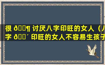 很 🐶 讨厌八字印旺的女人（八字 🐴 印旺的女人不容易生孩子）